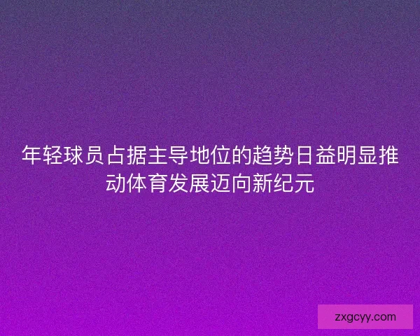 年轻球员占据主导地位的趋势日益明显推动体育发展迈向新纪元