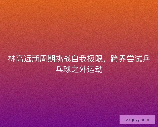 林高远新周期挑战自我极限，跨界尝试乒乓球之外运动