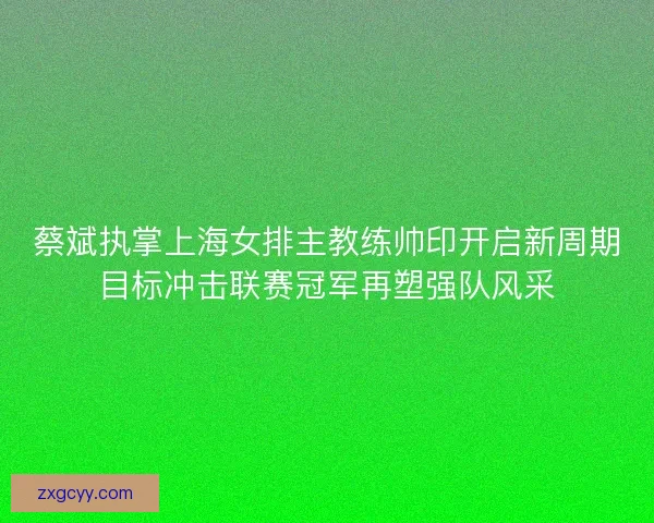 蔡斌执掌上海女排主教练帅印开启新周期目标冲击联赛冠军再塑强队风采