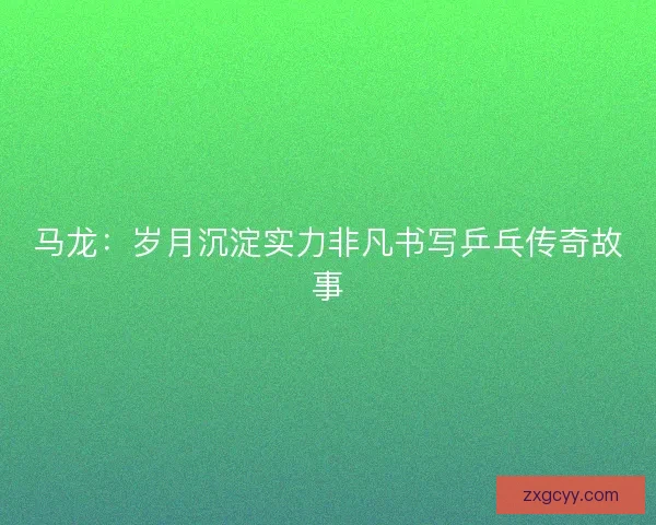 马龙：岁月沉淀实力非凡书写乒乓传奇故事